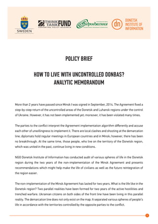 1
POLICY BRIEF
HOW TO LIVE WITH UNCONTROLLED DONBAS?
ANALYTIC MEMORANDUM
More than 2 years have passed since Minsk I was signed in September, 2014. The Agreement fixed a
step-by-step return of the uncontrolled areas of the Donetsk and Luhansk regions under the control
of Ukraine. However, it has not been implemented yet; moreover, it has been violated many times.
The parties to the conflict interpret the Agreement implementation algorithm differently and accuse
each other of unwillingness to implement it. There are local clashes and shooting at the demarcation
line; diplomats hold regular meetings in European countries and in Minsk; however, there has been
no breakthrough. At the same time, those people, who live on the territory of the Donetsk region,
which was united in the past, continue living in new conditions.
NGO Donetsk Institute of Information has conducted audit of various spheres of life in the Donetsk
region during the two years of the non-implementation of the Minsk Agreement and presents
recommendations which might help make the life of civilians as well as the future reintegration of
the region easier.
The non-implementation of the Minsk Agreement has lasted for two years. What is the life like in the
Donetsk region? Two parallel realities have been formed for two years of the active hostilities and
trenched warfare. Ukrainian citizens on both sides of the front line have been living in this parallel
reality. The demarcation line does not only exist on the map. It separated various spheres of people’s
life in accordance with the territories controlled by the opposite parties to the conflict.
 