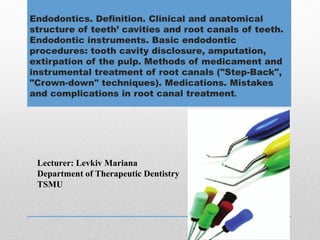 Endodontics. Definition. Clinical and anatomical
structure of teeth’ cavities and root canals of teeth.
Endodontic instruments. Basic endodontic
procedures: tooth cavity disclosure, amputation,
extirpation of the pulp. Methods of medicament and
instrumental treatment of root canals ("Step-Back",
"Crown-down" techniques). Medications. Mistakes
and complications in root canal treatment.
Lecturer: Levkiv Mariana
Department of Therapeutic Dentistry
TSMU
 