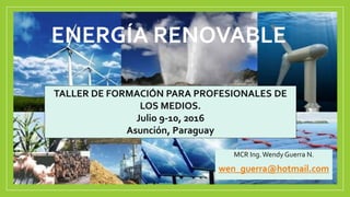 ENERGÍA RENOVABLE
MCR Ing.Wendy Guerra N.
wen_guerra@hotmail.com
TALLER DE FORMACIÓN PARA PROFESIONALES DE
LOS MEDIOS.
Julio 9-10, 2016
Asunción, Paraguay
 