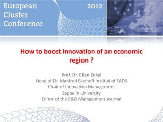 How to boost innovation of an economic
               region ?
                 Prof. Dr. Ellen Enkel
    Head of Dr. Manfred Bischoff Institut of EADS
         Chair of Innovation Management
                 Zeppelin University
      Editor of the R&D Management Journal
 