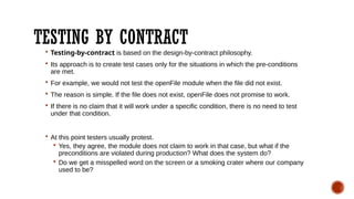 TESTING BY CONTRACT
 Testing-by-contract is based on the design-by-contract philosophy.
 Its approach is to create test cases only for the situations in which the pre-conditions
are met.
 For example, we would not test the openFile module when the file did not exist.
 The reason is simple. If the file does not exist, openFile does not promise to work.
 If there is no claim that it will work under a specific condition, there is no need to test
under that condition.
 At this point testers usually protest.
 Yes, they agree, the module does not claim to work in that case, but what if the
preconditions are violated during production? What does the system do?
 Do we get a misspelled word on the screen or a smoking crater where our company
used to be?
 