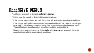 DEFENSIVE DESIGN
 A different approach to design is defensive design.
 In this case the module is designed to accept any input.
 If the normal preconditions are met, the module will achieve its normal postconditions.
 If the normal pre-conditions are not met, the module will notify the caller by returning an
error code or throwing an exception (depending on the programming language used).
This notification is actually another one of the module's postconditions.
 Based on this approach we could define defensive testing: an approach that tests
under both normal and abnormal pre-conditions.
 