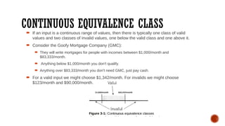 CONTINUOUS EQUIVALENCE CLASS
 If an input is a continuous range of values, then there is typically one class of valid
values and two classes of invalid values, one below the valid class and one above it.
 Consider the Goofy Mortgage Company (GMC):
 They will write mortgages for people with incomes between $1,000/month and
$83,333/month.
 Anything below $1,000/month you don't qualify.
 Anything over $83,333/month you don't need GMC, just pay cash.
 For a valid input we might choose $1,342/month. For invalids we might choose
$123/month and $90,000/month.
 