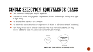 SINGLE SELECTION EQUIVALENCE CLASS
 GMC will make mortgages only for a person.
 They will not make mortgages for corporations, trusts, partnerships, or any other type
of legal entity.
 For a valid input we must use "person."
 For an invalid we could choose "corporation" or "trust" or any other random text string.
 How many invalid cases should we create? We must have at least one; we may
choose additional tests for additional warm and fuzzy feelings.
 