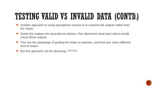 TESTING VALID VS INVALID DATA (CONTD.)
 Another approach to using equivalence classes is to examine the outputs rather than
the inputs.
 Divide the outputs into equivalence classes, then determine what input values would
cause those outputs.
 This has the advantage of guiding the tester to examine, and thus test, every different
kind of output.
 But this approach can be deceiving. ??????
 