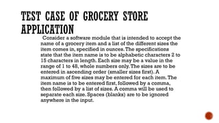 TEST CASE OF GROCERY STORE
APPLICATION
Consider a software module that is intended to accept the
name of a grocery item and a list of the different sizes the
item comes in, specified in ounces.The specifications
state that the item name is to be alphabetic characters 2 to
15 characters in length. Each size may be a value in the
range of 1 to 48, whole numbers only.The sizes are to be
entered in ascending order (smaller sizes first). A
maximum of five sizes may be entered for each item.The
item name is to be entered first, followed by a comma,
then followed by a list of sizes. A comma will be used to
separate each size. Spaces (blanks) are to be ignored
anywhere in the input.
 