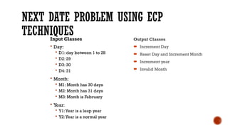 NEXT DATE PROBLEM USING ECP
TECHNIQUES
Input Classes
 Day:
 D1: day between 1 to 28
 D2: 29
 D3: 30
 D4: 31
 Month:
 M1: Month has 30 days
 M2: Month has 31 days
 M3: Month is February
 Year:
 Y1:Year is a leap year
 Y2:Year is a normal year
Output Classes
 Increment Day
 Reset Day and Increment Month
 Increment year
 Invalid Month
 