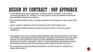 DESIGN BY CONTRACT : OOP APPROACH
 In the design-by-contract approach, modules (called "methods" in the object-
oriented paradigm, but "module" is a more generic term) are defined in terms of
pre-conditions and post-conditions.
 Post-conditions define what a module promises to do (compute a value, open a file,
print a
 report, update a database record, change the state of the system, etc.).
 Pre-conditions define what that module requires so that it can meet its post-
conditions.
 For example, if we had a module called openFile, what does it promise to do? Open
a file.What would legitimate preconditions of openFile be? First, the file must exist;
second, we must provide the name (or other identifying information) of the file;
third, the file must be "openable," that is, it cannot already be exclusively opened
by another process; fourth, we must have access rights to the file; and so on.
 Pre-conditions and postconditions establish a contract between a module and
others that invoke it.
 