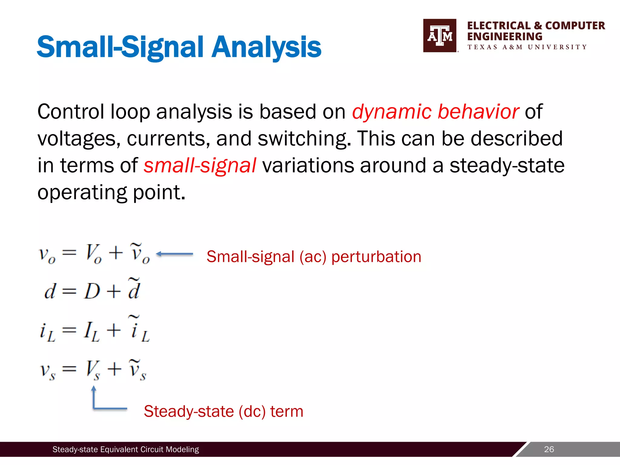 26
Steady-state Equivalent Circuit Modeling
Small-Signal Analysis
Control loop analysis is based on dynamic behavior of
voltages, currents, and switching. This can be described
in terms of small-signal variations around a steady-state
operating point.
Steady-state (dc) term
Small-signal (ac) perturbation
 