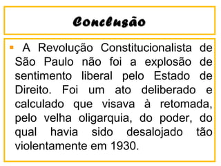 CCoonncclluussããoo 
A Revolução Constitucionalista de 
São Paulo não foi a explosão de 
sentimento liberal pelo Estado de 
Direito. Foi um ato deliberado e 
calculado que visava à retomada, 
pelo velha oligarquia, do poder, do 
qual havia sido desalojado tão 
violentamente em 1930. 
 