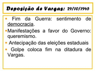 Deposição ddee VVaarrggaass:: 2299//1100//11994455 
Fim da Guerra: sentimento de 
democracia. 
Manifestações a favor do Governo: 
queremismo. 
Antecipação das eleições estaduais 
Golpe coloca fim na ditadura de 
Vargas. 
 