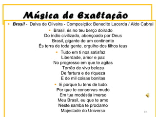 MMúússiiccaa ddee EExxaallttaaççããoo 
Brasil - Dalva de Oliveira - Composição: Benedito Lacerda / Aldo Cabral 
Brasil, és no teu berço doirado 
Do índio civilizado, abençoado por Deus 
Brasil, gigante de um continente 
És terra de toda gente, orgulho dos filhos teus 
Tudo em ti nos satisfaz 
Liberdade, amor e paz 
No progresso em que te agitas 
Torrão de viva beleza 
De fartura e de riqueza 
E de mil coisas bonitas 
E porque tu tens de tudo 
Por que te conservas mudo 
Em tua modéstia imerso 
Meu Brasil, eu que te amo 
Neste samba te proclamo 
Majestade do Universo 19 
