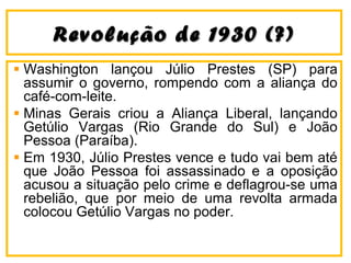 Revolução ddee 11993300 ((??)) 
Washington lançou Júlio Prestes (SP) para 
assumir o governo, rompendo com a aliança do 
café-com-leite. 
Minas Gerais criou a Aliança Liberal, lançando 
Getúlio Vargas (Rio Grande do Sul) e João 
Pessoa (Paraíba). 
Em 1930, Júlio Prestes vence e tudo vai bem até 
que João Pessoa foi assassinado e a oposição 
acusou a situação pelo crime e deflagrou-se uma 
rebelião, que por meio de uma revolta armada 
colocou Getúlio Vargas no poder. 
 