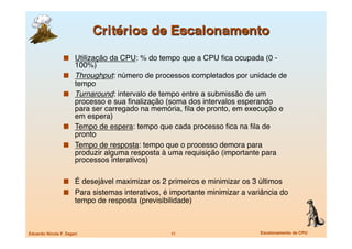   Utilização da CPU: % do tempo que a CPU ﬁca ocupada (0 -
                       100%)
                      Throughput: número de processos completados por unidade de
                       tempo
                      Turnaround: intervalo de tempo entre a submissão de um
                       processo e sua ﬁnalização (soma dos intervalos esperando
                       para ser carregado na memória, ﬁla de pronto, em execução e
                       em espera)
                      Tempo de espera: tempo que cada processo ﬁca na ﬁla de
                       pronto
                      Tempo de resposta: tempo que o processo demora para
                       produzir alguma resposta à uma requisição (importante para
                       processos interativos)

                   É desejável maximizar os 2 primeiros e minimizar os 3 últimos
                   Para sistemas interativos, é importante minimizar a variância do
                       tempo de resposta (previsibilidade)



Eduardo Nicola F. Zagari
                           11
                    Escalonamento de CPU
 
