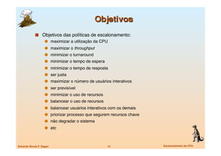   Objetivos das políticas de escalonamento:
                   maximizar a utilização da CPU
                       maximizar o throughput
                       minimizar o turnaround
                       minimizar o tempo de espera
                       minimizar o tempo de resposta
                       ser justa
                       maximizar o número de usuários interativos
                       ser previsível
                       minimizar o uso de recursos
                       balancear o uso de recursos
                       balancear usuários interativos com os demais
                       priorizar processo que segurem recursos chave
                       não degradar o sistema
                       etc



Eduardo Nicola F. Zagari
                              12
               Escalonamento de CPU
 