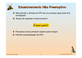   Não permite a retirada da CPU de um processo após este tê-la
                   conseguido
               Tempo de resposta é mais previsível


                                    É mais justo?

               Processos curtos precisam esperar pelos longos
               Permite monopolização da CPU




Eduardo Nicola F. Zagari
                  13
                    Escalonamento de CPU
 