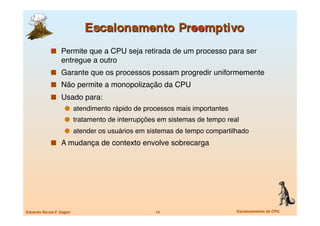   Permite que a CPU seja retirada de um processo para ser
                   entregue a outro
               Garante que os processos possam progredir uniformemente
               Não permite a monopolização da CPU
               Usado para:
                       atendimento rápido de processos mais importantes
                       tratamento de interrupções em sistemas de tempo real
                       atender os usuários em sistemas de tempo compartilhado
               A mudança de contexto envolve sobrecarga




Eduardo Nicola F. Zagari
                        14
                        Escalonamento de CPU
 