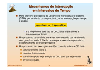   Para prevenir processos do usuário de monopolizar o sistema
                   (CPU), por acidente ou de propósito, uma interrupção por tempo
                   é usada
                                        quantum ou time-slice

                             é o tempo limite para uso da CPU, após o qual ocorre a
                              interrupção por tempo
               Um processo do usuário, uma vez interrompido por término do
                   seu quantum, volta à ﬁla de pronto para executar e permite o
                   escalonamento de outro processo
               Um processo em execução mantém controle sobre a CPU até:
                       voluntariamente liberá-la
                       quantum time expirado
                       outra interrupção exija atenção da CPU para que seja tratada
                       erro de execução

Eduardo Nicola F. Zagari
                              15
                    Escalonamento de CPU
 