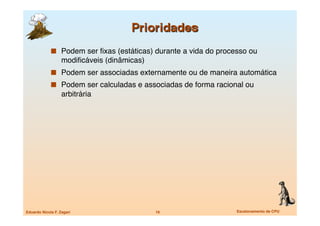   Podem ser ﬁxas (estáticas) durante a vida do processo ou
                   modiﬁcáveis (dinâmicas)
               Podem ser associadas externamente ou de maneira automática
               Podem ser calculadas e associadas de forma racional ou
                   arbitrária




Eduardo Nicola F. Zagari
                     16
                 Escalonamento de CPU
 