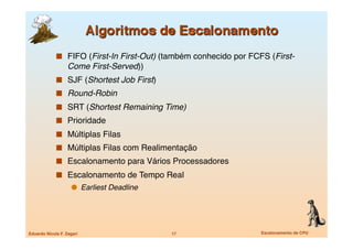   FIFO (First-In First-Out) (também conhecido por FCFS (First-
                   Come First-Served))
               SJF (Shortest Job First)
               Round-Robin
               SRT (Shortest Remaining Time)
               Prioridade
               Múltiplas Filas
               Múltiplas Filas com Realimentação
               Escalonamento para Vários Processadores
               Escalonamento de Tempo Real
                       Earliest Deadline




Eduardo Nicola F. Zagari
                    17
                   Escalonamento de CPU
 