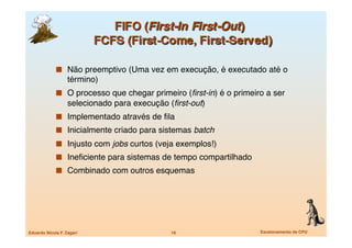   Não preemptivo (Uma vez em execução, é executado até o
                   término)
               O processo que chegar primeiro (ﬁrst-in) é o primeiro a ser
                   selecionado para execução (ﬁrst-out)
               Implementado através de ﬁla
               Inicialmente criado para sistemas batch
               Injusto com jobs curtos (veja exemplos!)
               Ineﬁciente para sistemas de tempo compartilhado
               Combinado com outros esquemas




Eduardo Nicola F. Zagari
                     18
                   Escalonamento de CPU
 