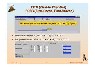 Suponha que os processos cheguem na ordem P1, P2 e P3




         Turnaround médio = ( 10 + 12 + 14 ) / 3 = 12 u.t.
         Tempo de espera médio = ( 0 + 10 + 12) / 3 = 7,33 u.t.




Eduardo Nicola F. Zagari
                      19
                    Escalonamento de CPU
 