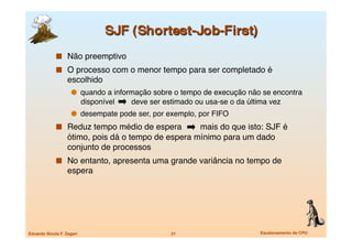   Não preemptivo
               O processo com o menor tempo para ser completado é
                   escolhido 
                       quando a informação sobre o tempo de execução não se encontra
                            disponível   deve ser estimado ou usa-se o da última vez
                       desempate pode ser, por exemplo, por FIFO
               Reduz tempo médio de espera          mais do que isto: SJF é
                   ótimo, pois dá o tempo de espera mínimo para um dado
                   conjunto de processos
               No entanto, apresenta uma grande variância no tempo de
                   espera




Eduardo Nicola F. Zagari
                           21
                       Escalonamento de CPU
 