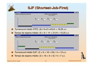   Turnaround médio FIFO: (6+14+21+24)/4 = 16,25 u.t.
         Tempo de espera médio: (0 + 6 + 14 + 21)/4 = 10,25 u.t.




         Turnaround médio SJF: (3 + 9 + 16 + 24) / 4 = 13 u.t.
         Tempo de espera médio: (3 + 16 + 9 + 0) / 4 = 7 u.t.

Eduardo Nicola F. Zagari
                22
                       Escalonamento de CPU
 