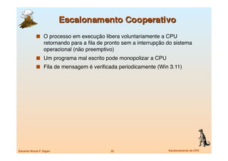   O processo em execução libera voluntariamente a CPU
                   retornando para a ﬁla de pronto sem a interrupção do sistema
                   operacional (não preemptivo)
               Um programa mal escrito pode monopolizar a CPU
               Fila de mensagem é veriﬁcada periodicamente (Win 3.11)




Eduardo Nicola F. Zagari
                     23
                    Escalonamento de CPU
 