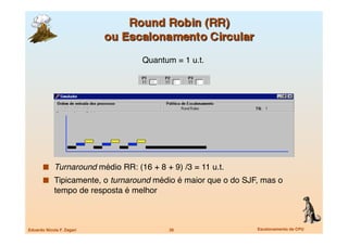 Quantum = 1 u.t.
                                                  




         Turnaround médio RR: (16 + 8 + 9) /3 = 11 u.t.
         Tipicamente, o turnaround médio é maior que o do SJF, mas o
             tempo de resposta é melhor



Eduardo Nicola F. Zagari
                  26
                Escalonamento de CPU
 