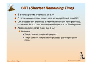   É a contra-partida preemptiva do SJF
               O processo com menor tempo para ser completado é escolhido
               Um processo em execução é interrompido se um novo processo,
                   com menor tempo para ser completado aparece na ﬁla de pronto
               Apresenta sobrecarga maior que o SJF
                       Variações:
                             Tempo para ser completado pequeno
                             Tempo para ser completado do processo que chega é pouco
                              menor




Eduardo Nicola F. Zagari
                          27
                     Escalonamento de CPU
 