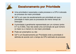   Uma prioridade é associada a cada processo e a CPU é alocada
                   ao processo de maior prioridade
               SJF é um caso de escalonamento por prioridade em que a
                   prioridade é maior para os processos de menor tempo de
                   execução
               A prioridade é geralmente representada por um número (entre
                   0-7 ou 0-255), mas não existe uma convenção de qual número
                   (o maior ou o menor) é o de maior prioridade
               Pode ser preemptivo ou não
               SJF é um Escalonamento por Prioridade onde a prioridade é
                   deﬁnida de acordo com o tempo de CPU estimado do processo




Eduardo Nicola F. Zagari
                     29
                  Escalonamento de CPU
 