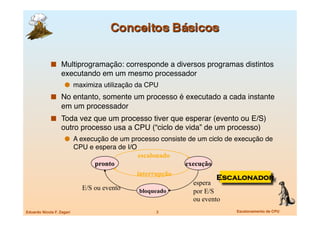   Multiprogramação: corresponde a diversos programas distintos
                   executando em um mesmo processador
                       maximiza utilização da CPU
               No entanto, somente um processo é executado a cada instante
                   em um processador
               Toda vez que um processo tiver que esperar (evento ou E/S)
                   outro processo usa a CPU (“ciclo de vida” de um processo)
                       A execução de um processo consiste de um ciclo de execução de
                            CPU e espera de I/O
                                               escalonado
                                  pronto                     execução
                                               interrupção
                                                                        Escalonador
                                                               espera
                              E/S ou evento     bloqueado      por E/S
                                                               ou evento
Eduardo Nicola F. Zagari
                            3
                    Escalonamento de CPU
 