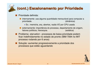   Prioridade deﬁnida:
                       internamente: usa alguma quantidade mensurável para computar a
                            prioridade. 
         
         
   
       (dinâmica)
                              Ex.: memória, arq. abertos, razão I/O por CPU usada
                       externamente: importância do processo, departamento de origem,
                            fatores políticos, hierarquia.
 
   
       (estática)
               Problema: starvation - processos de baixa prioridade podem
                   ﬁcar indeﬁnidamente no estado de pronto (IBM 7094 no MIT
                   processo rodando por 6 anos)
               Solução: aumentar progressivamente a prioridade dos
                   processos que estão aguardando




Eduardo Nicola F. Zagari
                                 31
                  Escalonamento de CPU
 