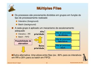   Os processos são previamente divididos em grupos em função do
             tipo de processamento realizado 
                 Interativo (foreground)
                 Batch (background)
         A cada grupo é aplicado um mecanismo de escalonamento
             adequado
                     Alta
                                                        Fila de processos
                 Interativo – RR
   prioridade            do sistema
                 Batch – FIFO
                                                        Fila de processos
             Possibilidade de
                             interativos
               starvation
                                          Baixa         Fila de processos
                                     prioridade               batch


         utra alternativa: time-slices entre ﬁlas (ex.: 80% para os interativos
        O
       em RR e 20% para os batch em FIFO)

Eduardo Nicola F. Zagari
                         32
                   Escalonamento de CPU
 