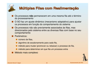   Os processos não permanecem em uma mesma ﬁla até o término
          do processamento
         O SO faz um ajuste dinâmico (mecanismo adaptativo) para ajustar
          os processos em função do comportamento do sistema
         Os processos não são previamente associados às ﬁlas, mas
          direcionados pelo sistema entre as diversas ﬁlas com base no seu
          comportamento
         Parâmetros: 
                 número de ﬁlas, 
                 algoritmo de escalonamento para cada ﬁla, 
                 método para mudar (promover ou rebaixar) o processo de ﬁla, 
                 método para determinar em que ﬁla um processo entra
         Método mais complexo



Eduardo Nicola F. Zagari
                      33
                       Escalonamento de CPU
 