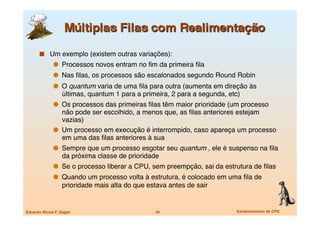   Um exemplo (existem outras variações):
                 Processos novos entram no ﬁm da primeira ﬁla
                 Nas ﬁlas, os processos são escalonados segundo Round Robin
                 O quantum varia de uma ﬁla para outra (aumenta em direção às
                   últimas, quantum 1 para a primeira, 2 para a segunda, etc)
                 Os processos das primeiras ﬁlas têm maior prioridade (um processo
                  não pode ser escolhido, a menos que, as ﬁlas anteriores estejam
                  vazias)
                 Um processo em execução é interrompido, caso apareça um processo
                  em uma das ﬁlas anteriores à sua
                 Sempre que um processo esgotar seu quantum , ele é suspenso na ﬁla
                   da próxima classe de prioridade
                 Se o processo liberar a CPU, sem preempção, sai da estrutura de ﬁlas 
                 Quando um processo volta à estrutura, é colocado em uma ﬁla de
                   prioridade mais alta do que estava antes de sair


Eduardo Nicola F. Zagari
                         34
                       Escalonamento de CPU
 