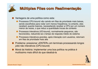  Vantagens de uma política como esta:
                 Processos CPU-bound vão caindo em ﬁlas de prioridade mais baixas,
                   sendo escolhidos para rodar com menos freqüência; no entanto, eles
                   recebem quanta maiores, necessitando receber a CPU por um número
                   menor de vezes, o que reduz a quantidade trocas de contexto
                 Processos interativos (I/O-bound), normalmente pequenos, são
                   favorecidos, reduzindo-se o tempo de resposta médio do sistema
                 Processos interativos grandes, após interação com usuários, retornam
                   em ﬁlas de prioridade mais alta
         Problema: pressionar <ENTER> em terminais processando longos
             jobs não interativos (CPU-bound)
         Moral da história: implementar uma boa política na prática é
             muitíssimo mais difícil do que idealizá-la




Eduardo Nicola F. Zagari
                        36
                      Escalonamento de CPU
 