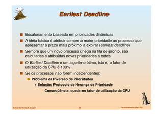   Escalonamento baseado em prioridades dinâmicas
         A idéia básica é atribuir sempre a maior prioridade ao processo que
             apresentar o prazo mais próximo a expirar (earliest deadline)
         Sempre que um novo processo chega na ﬁla de pronto, são
             calculadas e atribuídas novas prioridades a todos
         O Earliest Deadline é um algoritmo ótimo, isto é, o fator de
             utilização da CPU é 100%
         Se os processos não forem independentes: 
                 Problema da Inversão de Prioridades 
                       Solução: Protocolo de Herança de Prioridade
                            –  Conseqüência: queda no fator de utilização da CPU



Eduardo Nicola F. Zagari
                         39
                     Escalonamento de CPU
 