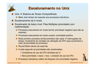   Unix  Sistema de Tempo Compartilhado
                 Meta: bom tempo de resposta aos processos interativos
         Escalonamento de 2 níveis
         Escalonador de baixo nível: Filas Múltiplas (prioridade) com
             realimentação
                 Processos executando em modo kernel: prioridade negativa (que são as
                  maiores)
                 Processos executando em modo usuário: prioridade positiva
                 Roda primeiro processo da ﬁla prioritária não vazia  interrupções de
                   tempo: incremento do contador de utilização da CPU (que aumentará o
                   valor da prioridade do processo)
                 Round-Robin dentro de cada ﬁla
                 A cada segundo as prioridades são recalculadas:
                       Contadores de uso da CPU divididos por 2
                       Nova prioridade = base + nice + contador de uso da CPU
                 Processos interativos voltam do bloqueio com prioridade negativa.
Eduardo Nicola F. Zagari
                        41
                       Escalonamento de CPU
 
