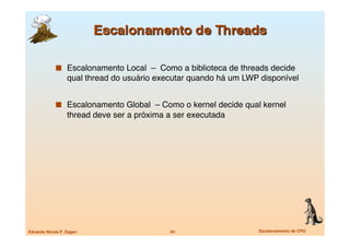   Escalonamento Local – Como a biblioteca de threads decide
                   qual thread do usuário executar quando há um LWP disponível


               Escalonamento Global – Como o kernel decide qual kernel
                   thread deve ser a próxima a ser executada




Eduardo Nicola F. Zagari
                     44
                   Escalonamento de CPU
 