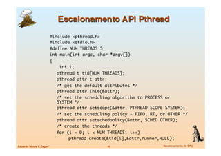 #include <pthread.h>	
                            #include <stdio.h>	
                            #define NUM THREADS 5	
                            int main(int argc, char *argv[])	
                            {	
                            	   int i;	
                            	 pthread t tid[NUM THREADS];	
                            	 pthread attr t attr;	
                            	 /* get the default attributes */	
                            	 pthread attr init(&attr);	
                            	 /* set the scheduling algorithm to PROCESS or
                               SYSTEM */	
                            	 pthread attr setscope(&attr, PTHREAD SCOPE SYSTEM);	
                            	 /* set the scheduling policy - FIFO, RT, or OTHER */	
                            	 pthread attr setschedpolicy(&attr, SCHED OTHER);	
                            	 /* create the threads */	
                            	 for (i = 0; i < NUM THREADS; i++)	
                            	 	     pthread create(&tid[i],&attr,runner,NULL);	
Eduardo Nicola F. Zagari
                         45
                   Escalonamento de CPU
 