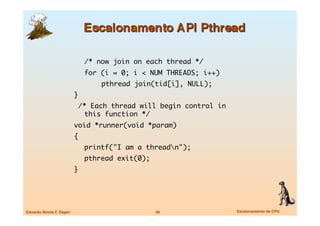 /* now join on each thread */	
                            	 for (i = 0; i < NUM THREADS; i++)	
                            	 	   pthread join(tid[i], NULL);	
                            }	
                             /* Each thread will begin control in
                               this function */	
                            void *runner(void *param)	
                            { 	
                            	 printf("I am a threadn");	
                            	 pthread exit(0);	
                            }




Eduardo Nicola F. Zagari
                         46
               Escalonamento de CPU
 