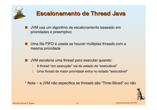   JVM usa um algoritmo de escalonamento baseado em
                    prioridades e preemptivo


               Uma ﬁla FIFO é usada se houver múltiplas threads com a
                    mesma prioridade


               JVM escalona uma thread para executar quando:
                     1.  A thread “em execução” sai do estado de “executável”
                     2.  Uma thread de maior prioridade entra no estado “executável”


             * Nota – a JVM não especiﬁca se threads são “Time-Sliced” ou não




Eduardo Nicola F. Zagari
                         47
                       Escalonamento de CPU
 