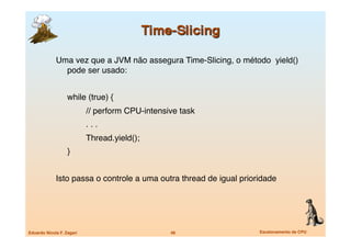 Uma vez que a JVM não assegura Time-Slicing, o método yield()
               pode ser usado:


             
     while (true) {
             
     
        // perform CPU-intensive task
             
     
        . . .
             
     
        Thread.yield();
             
     }


             Isto passa o controle a uma outra thread de igual prioridade




Eduardo Nicola F. Zagari
                         48
               Escalonamento de CPU
 