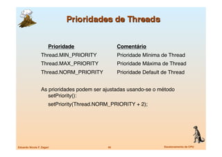 Prioridade
 
      
         Comentário
                  Thread.MIN_PRIORITY

             Prioridade Mínima de Thread 
                  Thread.MAX_PRIORITY
              Prioridade Máxima de Thread
                  Thread.NORM_PRIORITY
             Prioridade Default de Thread 


                  As prioridades podem ser ajustadas usando-se o método
                     setPriority():
                  
    setPriority(Thread.NORM_PRIORITY + 2);




Eduardo Nicola F. Zagari
                     49
                       Escalonamento de CPU
 