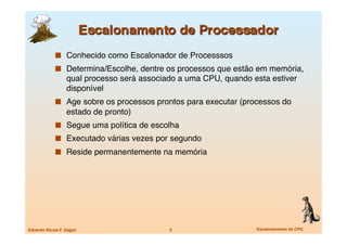   Conhecido como Escalonador de Processsos 
               Determina/Escolhe, dentre os processos que estão em memória,
                   qual processo será associado a uma CPU, quando esta estiver
                   disponível
               Age sobre os processos prontos para executar (processos do
                   estado de pronto)
               Segue uma política de escolha
               Executado várias vezes por segundo
               Reside permanentemente na memória




Eduardo Nicola F. Zagari
                    5
                    Escalonamento de CPU
 
