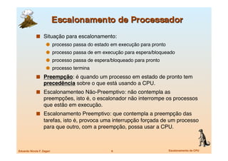   Situação para escalonamento:
                       processo passa do estado em execução para pronto
                       processo passa de em execução para espera/bloqueado
                       processo passa de espera/bloqueado para pronto
                       processo termina
               Preempção: é quando um processo em estado de pronto tem
                   precedência sobre o que está usando a CPU.
               Escalonamenteo Não-Preemptivo: não contempla as
                   preempções, isto é, o escalonador não interrompe os processos
                   que estão em execução.
               Escalonamento Preemptivo: que contempla a preempção das
                   tarefas, isto é, provoca uma interrupção forçada de um processo
                   para que outro, com a preempção, possa usar a CPU.



Eduardo Nicola F. Zagari
                        6
                         Escalonamento de CPU
 
