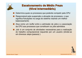   Determina quais os processos que poderão competir pela CPU
               Responsável pela suspensão e ativação de processos, o que
                   signiﬁca ﬂutuações na carga do sistema visando um melhor
                   balanceamento
               Atua como um buffer entre a admissão de jobs e a associação
                   da CPU aos processos que constituem os jobs admitidos
               Job: é um conjunto de atividades necessárias para a realização
                   do trabalho computacional requerido por um usuário (divide-se
                   em diversos steps (passos) )




Eduardo Nicola F. Zagari
                    8
                    Escalonamento de CPU
 