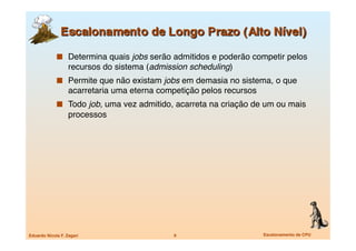   Determina quais jobs serão admitidos e poderão competir pelos
                   recursos do sistema (admission scheduling)
               Permite que não existam jobs em demasia no sistema, o que
                   acarretaria uma eterna competição pelos recursos
               Todo job, uma vez admitido, acarreta na criação de um ou mais
                   processos




Eduardo Nicola F. Zagari
                     9
                       Escalonamento de CPU
 